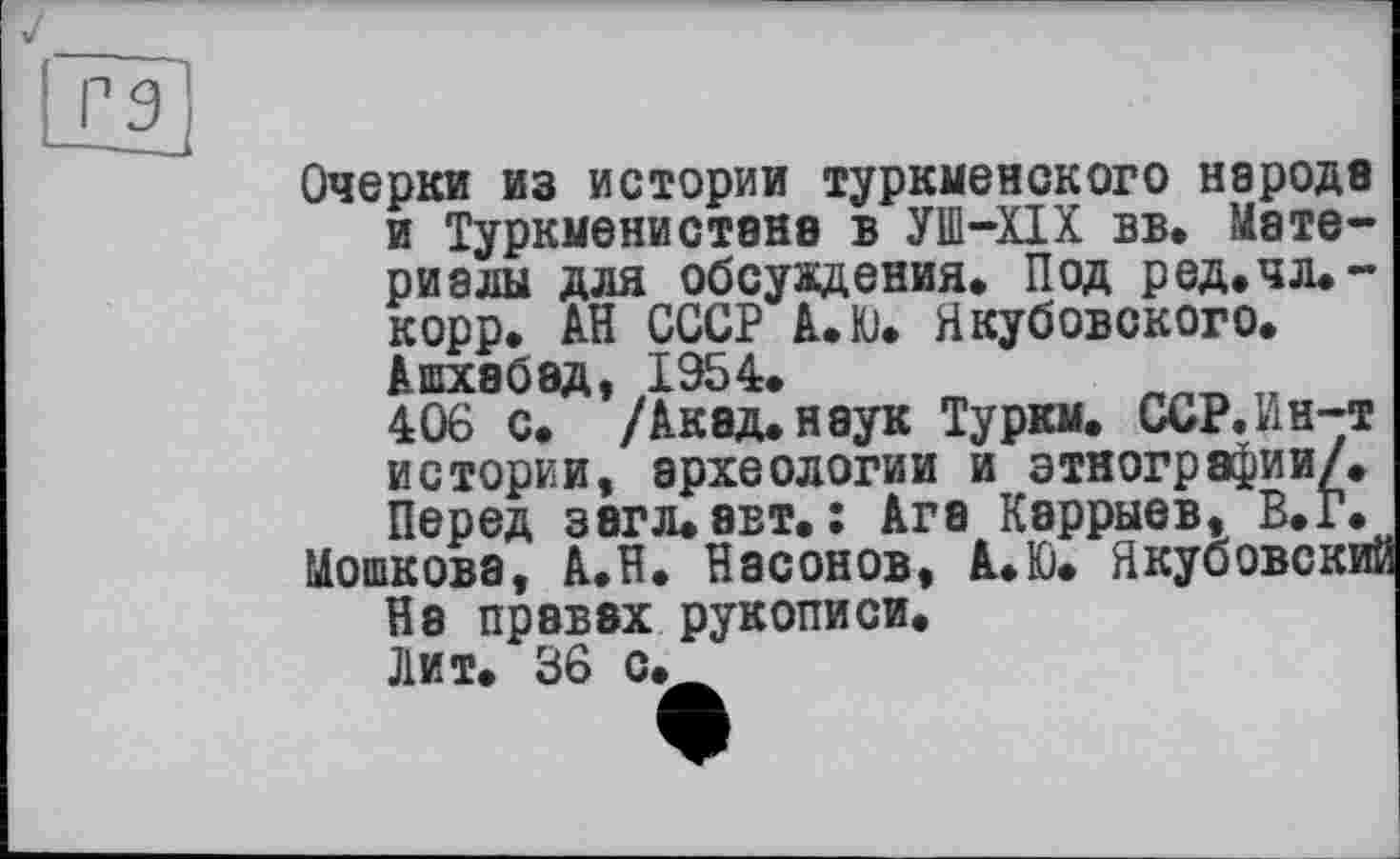 ﻿J
Очерки из истории туркменского народе и Туркменистане в УШ-ХІХ вв. Материалы для обсуждения* Под ред.чл.-корр. АН СССР А.Ю. Якубовского* Ашхабад, 1954.
406 с. /Акад, наук Туркм. ССР.Ин-т истории, археологии и этнографии/. Перед 36ГЛ.8ВТ* : Ага Кэррыев, В.Г.
Мошкова, А.Н* Насонов, А*Ю. Якубовский На правах рукописи.
Лит* 36 с*